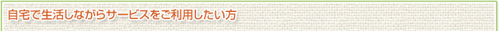 自宅で生活しながらサービスをご利用したい方